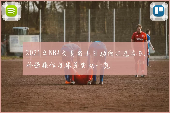 2021年NBA交易截止日动向汇总各队补强操作与球员变动一览