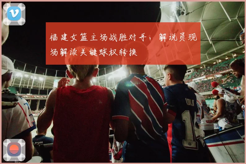 福建女篮主场战胜对手,解说员现场解读关键球权转换