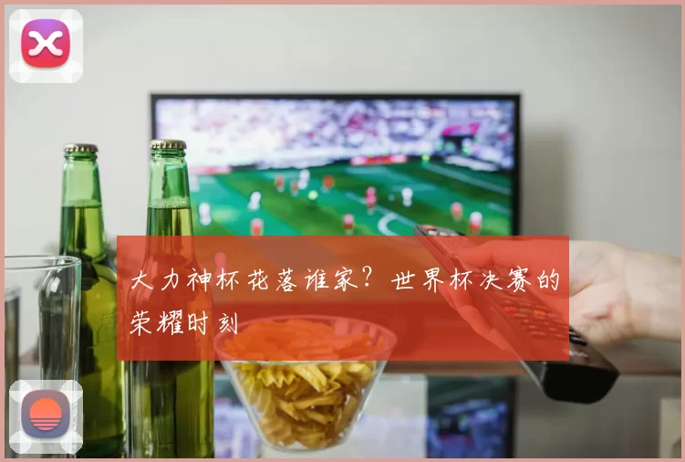 大力神杯花落谁家?世界杯决赛的荣耀时刻