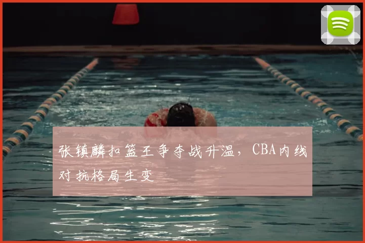 张镇麟扣篮王争夺战升温,CBA内线对抗格局生变