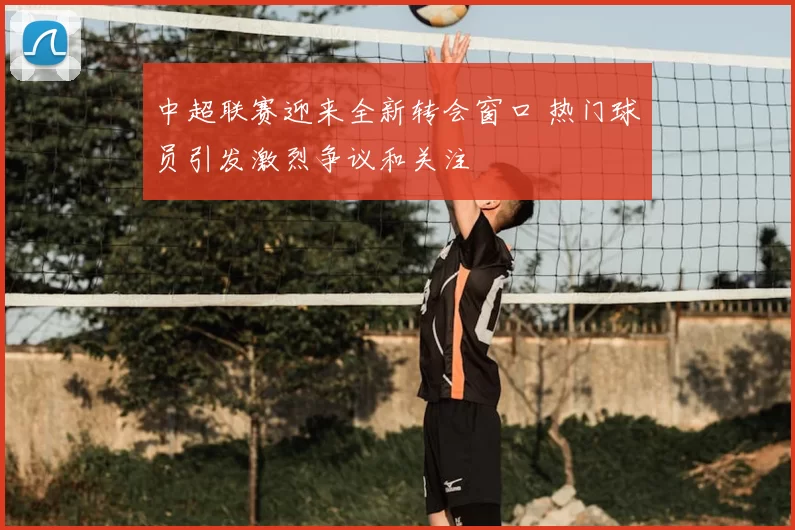 中超联赛迎来全新转会窗口 热门球员引发激烈争议和关注