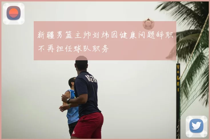 新疆男篮主帅刘炜因健康问题辞职不再担任球队职务