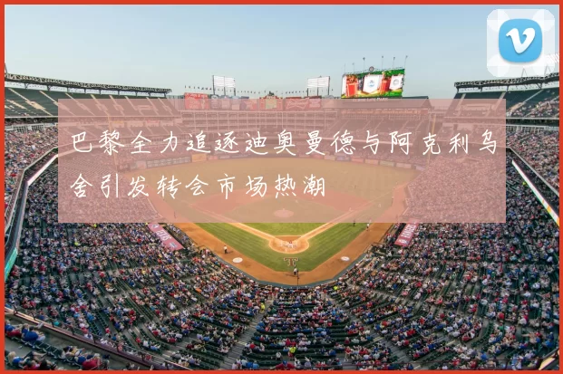 巴黎全力追逐迪奥曼德与阿克利乌舍引发转会市场热潮