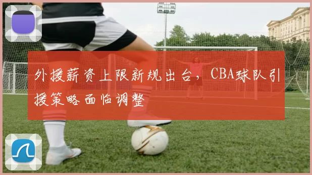 外援薪资上限新规出台,CBA球队引援策略面临调整
