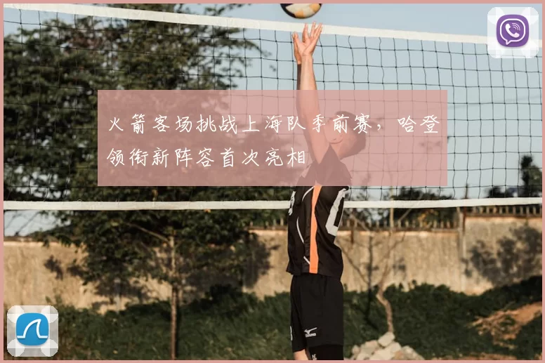 火箭客场挑战上海队季前赛,哈登领衔新阵容首次亮相