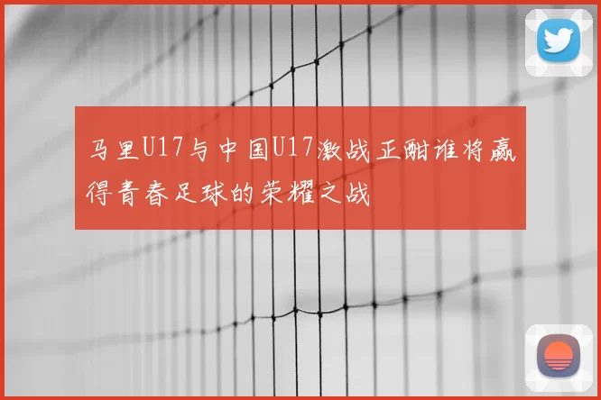 马里U17与中国U17激战正酣谁将赢得青春足球的荣耀之战