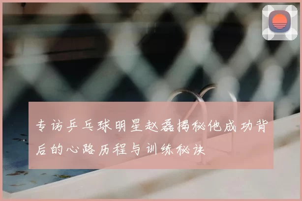 专访乒乓球明星赵磊揭秘他成功背后的心路历程与训练秘诀