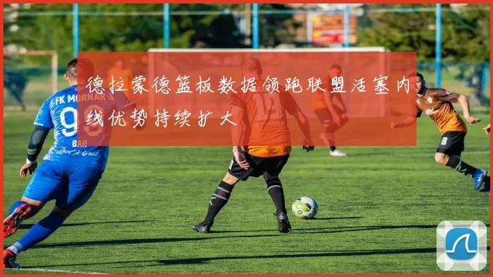 德拉蒙德篮板数据领跑联盟活塞内线优势持续扩大