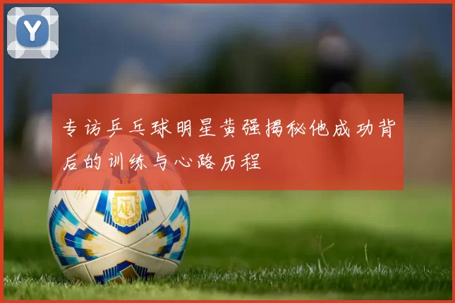 专访乒乓球明星黄强揭秘他成功背后的训练与心路历程