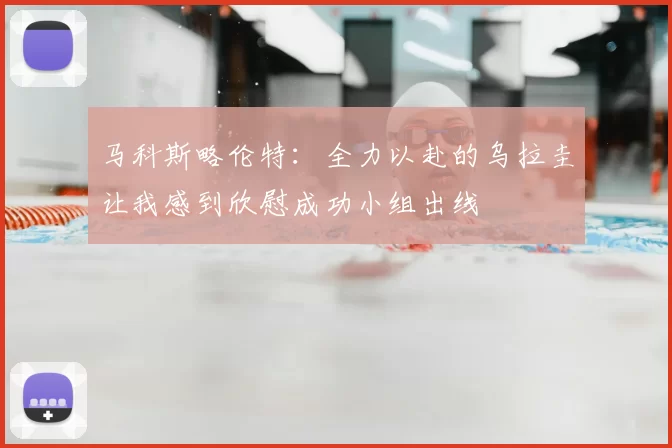 马科斯略伦特:全力以赴的乌拉圭让我感到欣慰成功小组出线