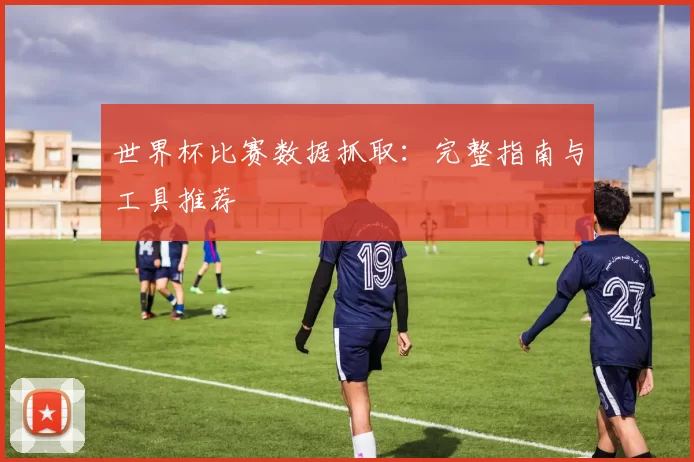 世界杯比赛数据抓取:完整指南与工具推荐