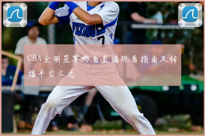 CBA全明星赛哪看直播观看指南及转播平台汇总