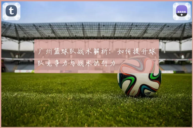 广州篮球队战术解析：如何提升球队竞争力与战术执行力