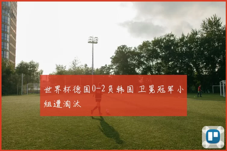 世界杯德国0-2负韩国 卫冕冠军小组遭淘汰