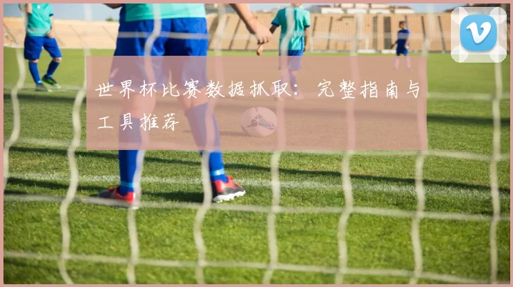 世界杯比赛数据抓取:完整指南与工具推荐