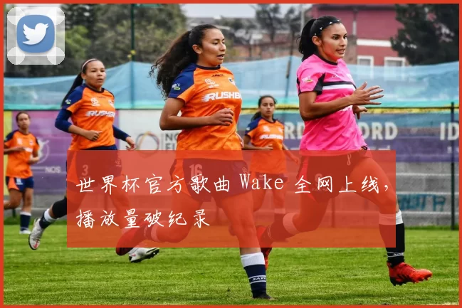 世界杯官方歌曲 Wake 全网上线,播放量破纪录