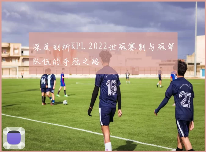 深度剖析KPL 2022世冠赛制与冠军队伍的夺冠之路