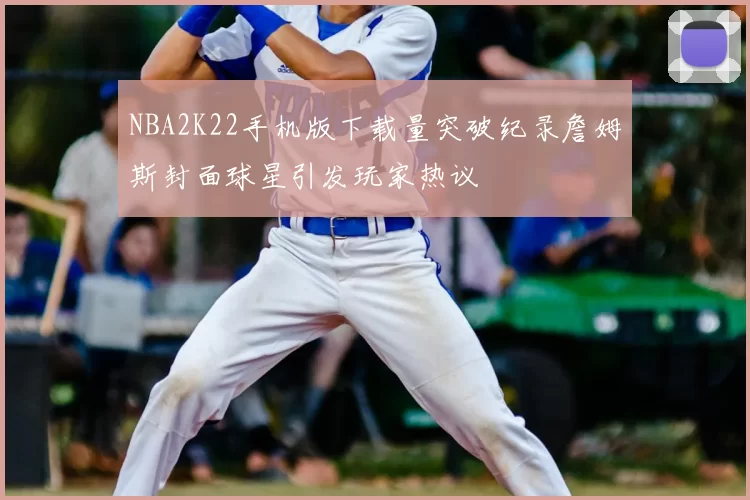 NBA2K22手机版下载量突破纪录詹姆斯封面球星引发玩家热议