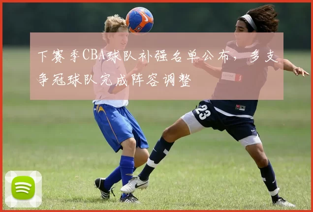 下赛季CBA球队补强名单公布,多支争冠球队完成阵容调整
