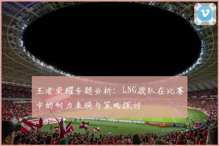 王者荣耀专题分析:LNG战队在比赛中的耐力表现与策略探讨