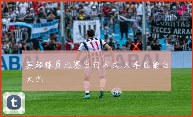 英超球员比赛出行方式 火车也能当大巴