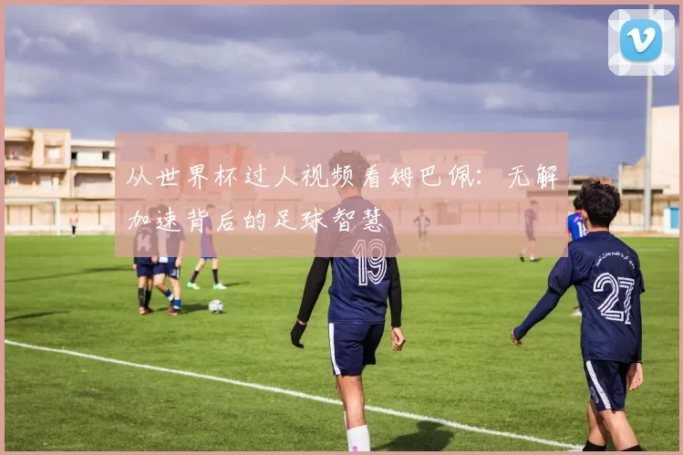 从世界杯过人视频看姆巴佩:无解加速背后的足球智慧
