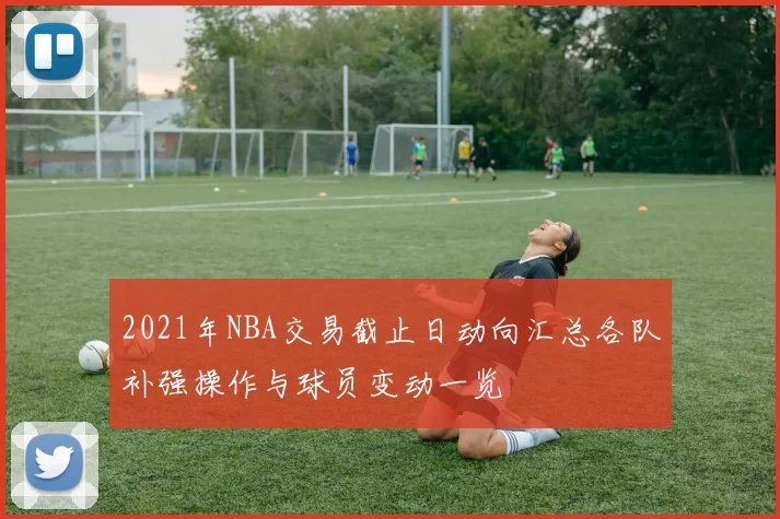 2021年NBA交易截止日动向汇总各队补强操作与球员变动一览