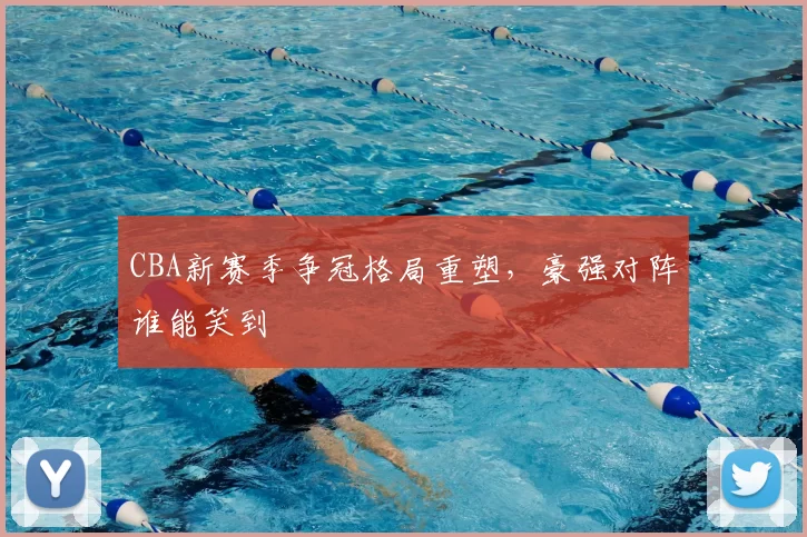 CBA新赛季争冠格局重塑，豪强对阵谁能笑到