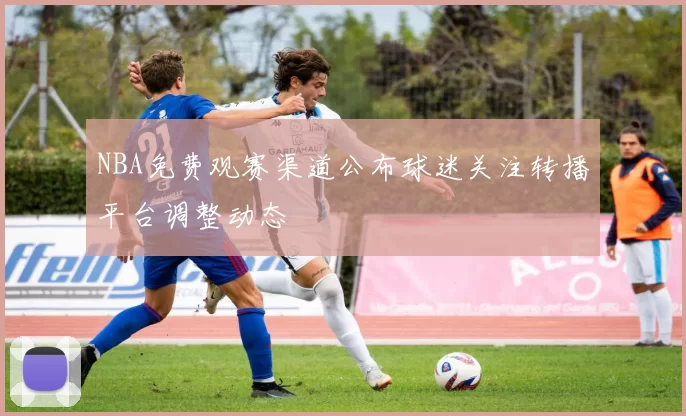 NBA免费观赛渠道公布球迷关注转播平台调整动态