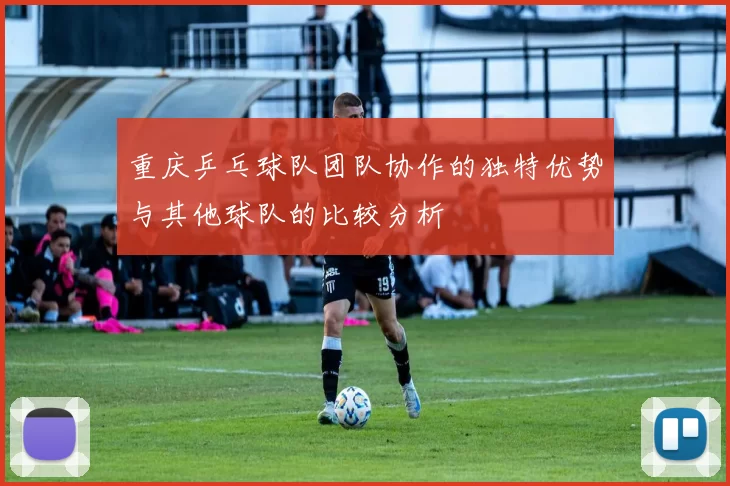 重庆乒乓球队团队协作的独特优势与其他球队的比较分析