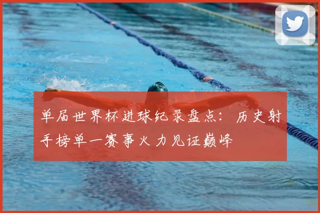 单届世界杯进球纪录盘点:历史射手榜单一赛事火力见证巅峰