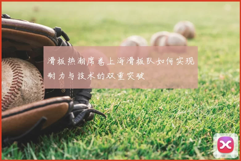 滑板热潮席卷上海滑板队如何实现耐力与技术的双重突破