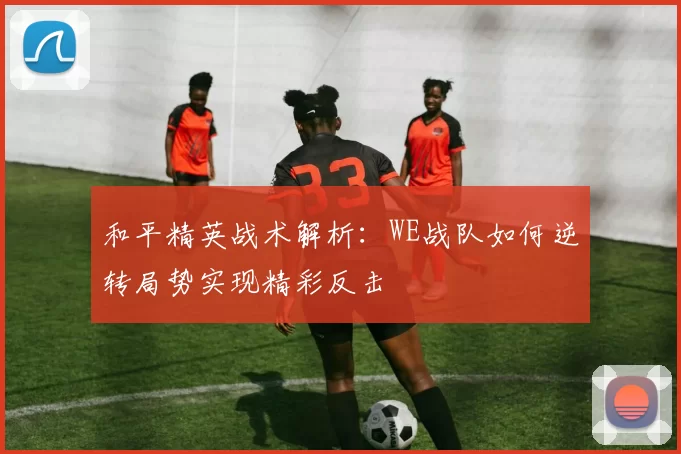 和平精英战术解析:WE战队如何逆转局势实现精彩反击