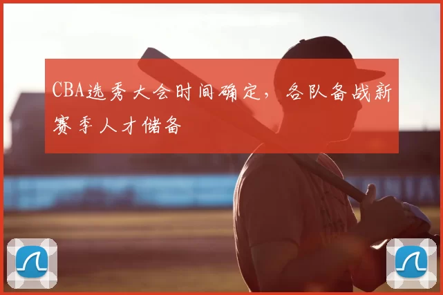CBA选秀大会时间确定,各队备战新赛季人才储备