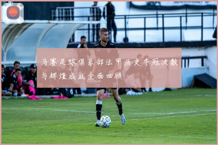马赛足球俱乐部法甲历史夺冠次数与辉煌成就全面回顾