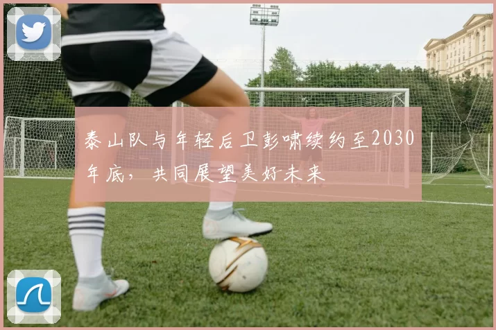 泰山队与年轻后卫彭啸续约至2030年底,共同展望美好未来