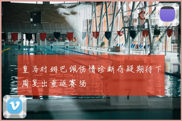 皇马对姆巴佩伤情诊断存疑期待下周复出重返赛场