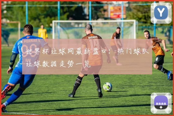 世界杯让球网最新盘口:热门球队让球数据走势一览