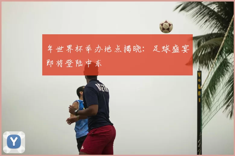 年世界杯举办地点揭晓:足球盛宴即将登陆中东