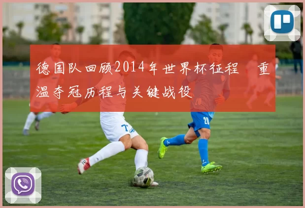 德国队回顾2014年世界杯征程 重温夺冠历程与关键战役