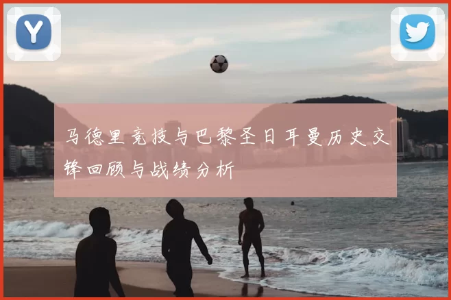 马德里竞技与巴黎圣日耳曼历史交锋回顾与战绩分析