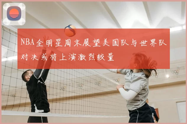 NBA全明星周末展望美国队与世界队对决或将上演激烈较量