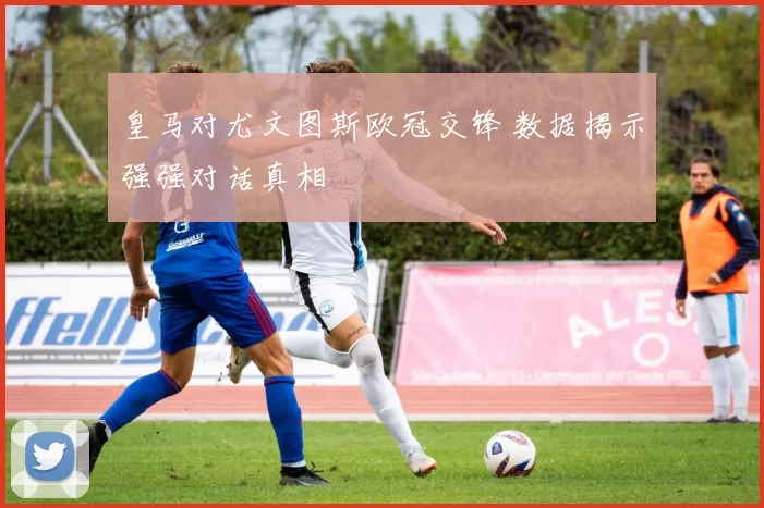 皇马对尤文图斯欧冠交锋 数据揭示强强对话真相