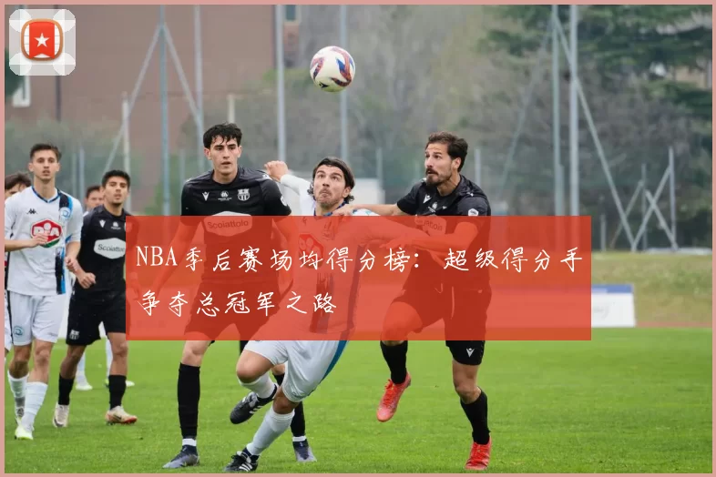 NBA季后赛场均得分榜:超级得分手争夺总冠军之路