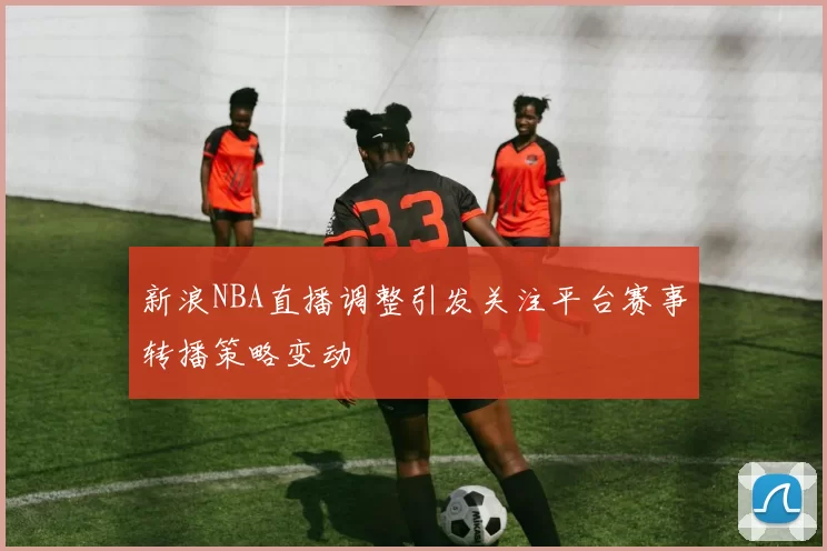 新浪NBA直播调整引发关注平台赛事转播策略变动