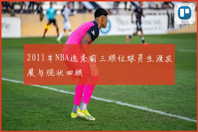 2011年NBA选秀前三顺位球员生涯发展与现状回顾