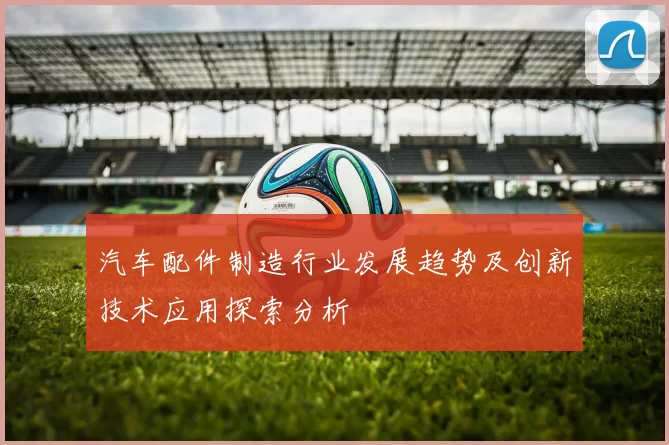 汽车配件制造行业发展趋势及创新技术应用探索分析