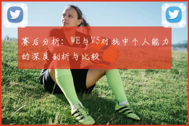 赛后分析:WE与V5对抗中个人能力的深度剖析与比较