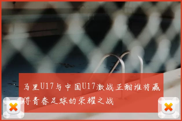 马里U17与中国U17激战正酣谁将赢得青春足球的荣耀之战