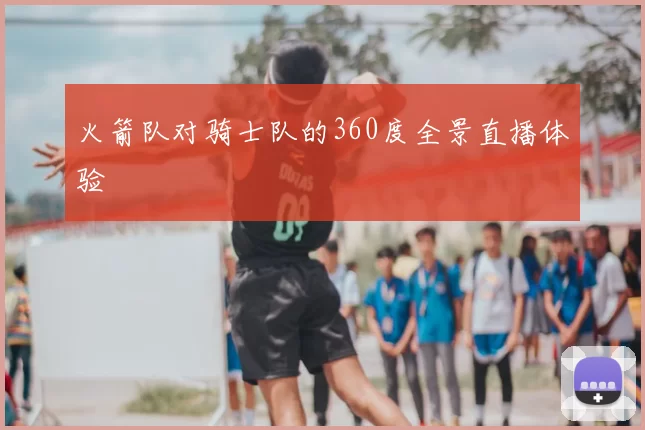 火箭队对骑士队的360度全景直播体验